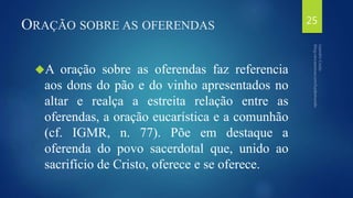 ORAÇÃO SOBRE AS OFERENDAS 
A oração sobre as oferendas faz referencia 
aos dons do pão e do vinho apresentados no 
altar e realça a estreita relação entre as 
oferendas, a oração eucarística e a comunhão 
(cf. IGMR, n. 77). Põe em destaque a 
oferenda do povo sacerdotal que, unido ao 
sacrifício de Cristo, oferece e se oferece. 
25 
 