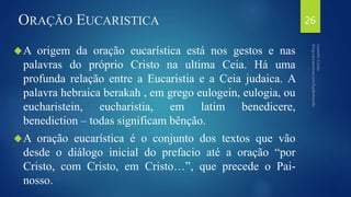 ORAÇÃO EUCARISTICA 
A origem da oração eucarística está nos gestos e nas 
palavras do próprio Cristo na ultima Ceia. Há uma 
profunda relação entre a Eucaristia e a Ceia judaica. A 
palavra hebraica berakah , em grego eulogein, eulogia, ou 
eucharistein, eucharistia, em latim benedicere, 
benediction – todas significam bênção. 
A oração eucarística é o conjunto dos textos que vão 
desde o diálogo inicial do prefacio até a oração “por 
Cristo, com Cristo, em Cristo…”, que precede o Pai-nosso. 
26 
 