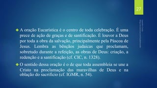 A oração Eucarística é o centro de toda celebração. É uma 
prece de ação de graças e de santificação. É louvor a Deus 
por toda a obra da salvação, principalmente pela Páscoa de 
Jesus. Lembra as bênçãos judaicas que proclamam, 
sobretudo durante a refeição, as obras de Deus: criação, a 
redenção e a santificação (cf. CIC, n. 1328). 
O sentido dessa oração é o de que toda assembleia se une a 
Cristo na proclamação das maravilhas de Deus e na 
oblação do sacrifício (cf. IGMR, n. 54). 
27 
 