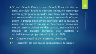  “O sacrifício de Cristo e o sacrifício da Eucaristia são um 
único sacrifício: É uma só e mesma vítima, é o mesmo que 
oferece agora pelo mistério dos sacerdotes, que se ofereceu 
a si mesmo então na cruz. Apenas a maneira de oferecer 
difere. E porque neste divino sacrifício que se realiza na 
missa, este mesmo Cristo, que se ofereceu a si mesmo uma 
vez de maneira cruenta no altar da cruz, está contido e é 
imolado de maneira incruenta, este sacrifício é 
verdadeiramente propiciatório”. (CIC, n. 1367). 
 • Cruento: o qual há derramamento de sangue. 
 • Incruento: em que não há derramamento de sangue. 
28 
 