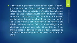 A Eucaristia é igualmente o sacrifício da Igreja. A Igreja, 
que é o corpo de Cristo, participa na oblação da sua 
Cabeça. Com Ele, ela própria é oferecida integralmente. 
Ela une-se à sua intercessão junto do Pai em favor de todos 
os homens. Na Eucaristia, o sacrifício de Cristo torna-se 
também o sacrifício dos membros do seu corpo. A vida dos 
fiéis, o seu louvor, o seu sofrimento, a sua oração, o seu 
trabalho unem-se aos de Cristo e à sua oblação total, 
adquirindo assim um novo valor. O sacrifício de Cristo 
presente sobre o altar proporciona a todas as gerações de 
cristãos a possibilidade de se unirem à sua oferta. (CIC, n. 
1368) 
29 
 