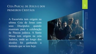 CEIA PASCAL DE JESUS E DOS 
PRIMEIROS CRISTÃOS 
A Eucaristia tem origem na 
ultima Ceia de Jesus com 
seus Discípulos quando 
reuniram para a celebração 
da Páscoa judaica. A Santa 
Missa tem origem na ceia 
Judaica, onde ao longo dos 
séculos foi ganhando a 
formula que se tem hoje. 
3 
 