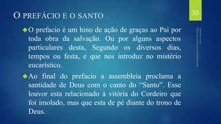 O PREFÁCIO E O SANTO 
O prefacio é um hino de ação de graças ao Pai por 
toda obra da salvação. Ou por alguns aspectos 
particulares desta, Segundo os diversos dias, 
tempos ou festa, e que nos introduz no mistério 
eucarístico. 
Ao final do prefacio a assembleia proclama a 
santidade de Deus com o canto do “Santo”. Esse 
louvor esta relacionado à vitória do Cordeiro que 
foi imolado, mas que esta de pé diante do trono de 
Deus. 
30 
 