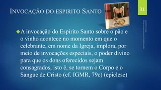 INVOCAÇÃO DO ESPIRITO SANTO 
A invocação do Espirito Santo sobre o pão e 
o vinho acontece no momento em que o 
celebrante, em nome da Igreja, implora, por 
meio de invocações especiais, o poder divino 
para que os dons oferecidos sejam 
consagrados, isto é, se tornem o Corpo e o 
Sangue de Cristo (cf. IGMR, 79c) (epiclese) 
31 
 