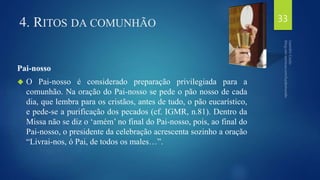 4. RITOS DA COMUNHÃO 
Pai-nosso 
 O Pai-nosso é considerado preparação privilegiada para a 
comunhão. Na oração do Pai-nosso se pede o pão nosso de cada 
dia, que lembra para os cristãos, antes de tudo, o pão eucarístico, 
e pede-se a purificação dos pecados (cf. IGMR, n.81). Dentro da 
Missa não se diz o ‘amém’ no final do Pai-nosso, pois, ao final do 
Pai-nosso, o presidente da celebração acrescenta sozinho a oração 
“Livrai-nos, ó Pai, de todos os males…”. 
33 
 