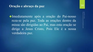 Oração e abraço da paz 
Imediatamente após a oração do Pai-nosso 
reza-se pela paz. Toda as orações dentro da 
missa são dirigidas ao Pai, mas esta oração se 
dirige a Jesus Cristo, Pois Ele é a nossa 
verdadeira paz. 
34 
 