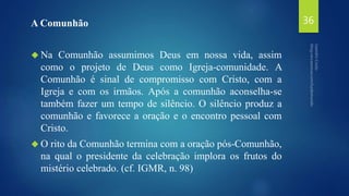 A Comunhão 
 Na Comunhão assumimos Deus em nossa vida, assim 
como o projeto de Deus como Igreja-comunidade. A 
Comunhão é sinal de compromisso com Cristo, com a 
Igreja e com os irmãos. Após a comunhão aconselha-se 
também fazer um tempo de silêncio. O silêncio produz a 
comunhão e favorece a oração e o encontro pessoal com 
Cristo. 
O rito da Comunhão termina com a oração pós-Comunhão, 
na qual o presidente da celebração implora os frutos do 
mistério celebrado. (cf. IGMR, n. 98) 
36 
 