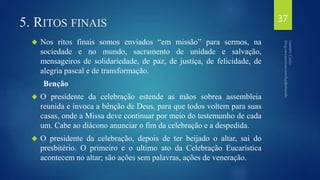 5. RITOS FINAIS 
 Nos ritos finais somos enviados “em missão” para sermos, na 
sociedade e no mundo, sacramento de unidade e salvação, 
mensageiros de solidariedade, de paz, de justiça, de felicidade, de 
alegria pascal e de transformação. 
Benção 
 O presidente da celebração estende as mãos sobrea assembleia 
reunida e invoca a bênção de Deus, para que todos voltem para suas 
casas, onde a Missa deve continuar por meio do testemunho de cada 
um. Cabe ao diácono anunciar o fim da celebração e a despedida. 
 O presidente da celebração, depois de ter beijado o altar, sai do 
presbitério. O primeiro e o ultimo ato da Celebração Eucarística 
acontecem no altar; são ações sem palavras, ações de veneração. 
37 
