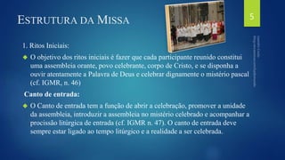 ESTRUTURA DAMISSA 
1. Ritos Iniciais: 
 O objetivo dos ritos iniciais é fazer que cada participante reunido constitui 
uma assembleia orante, povo celebrante, corpo de Cristo, e se disponha a 
ouvir atentamente a Palavra de Deus e celebrar dignamente o mistério pascal 
(cf. IGMR, n. 46) 
Canto de entrada: 
 O Canto de entrada tem a função de abrir a celebração, promover a unidade 
da assembleia, introduzir a assembleia no mistério celebrado e acompanhar a 
procissão litúrgica de entrada (cf. IGMR n. 47). O canto de entrada deve 
sempre estar ligado ao tempo litúrgico e a realidade a ser celebrada. 
5 
 