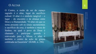 O ALTAR 
O Centro, a razão de ser do espaço 
sagrado é o altar, lugar do sacrifício 
cultual. O altar é o símbolo tangível – o 
lugar – do encontro e da aliança entre 
Deus e a Humanidade. “O altar em que se 
torna presente sob os sinais sacramentais 
o sacrifício da cruz, é também a mesa do 
Senhor, na qual o povo de Deus é 
chamado a participar quando é 
convocado para a Missa; o altar é 
também o centro da ação de graças 
celebrada na Eucaristia” (IGMR, n. 296) 
6 
 