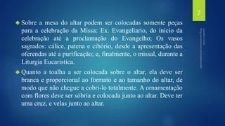  Sobre a mesa do altar podem ser colocadas somente peças 
para a celebração da Missa: Ex. Evangeliario, do inicio da 
celebração até a proclamação do Evangelho; Os vasos 
sagrados: cálice, patena e cibório, desde a apresentação das 
oferendas até a purificação; e, finalmente, o missal, durante a 
Liturgia Eucarística. 
 Quanto a toalha a ser colocada sobre o altar, ela deve ser 
branca e proporcional ao formato e ao tamanho do altar, de 
modo que não chegue a cobri-lo totalmente. A ornamentação 
com flores deve ser sóbria e colocada junto ao altar. Deve ter 
uma cruz, e velas junto ao altar. 
7 
 