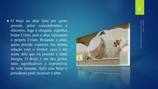  O beijo no altar feito por quem 
preside, pelos concelebrantes e 
diáconos, logo à chegada, significa 
beijar Cristo, pois o altar representa 
o próprio Cristo. Beijando o altar, 
quem preside expressa sua íntima 
relação com o Senhor, pois é em 
nome dele que irá presidir a santa 
liturgia. O Beijo é um dos gestos 
mais significativos e expressivos 
da vida humana. Após esse beijo o 
presidente pode incensar o altar. 
8 
 