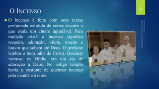 O INCENSO 
O incenso é feito com uma resina 
perfumada extraída de certas árvores e 
que exala um cheiro agradável. Para 
tradição cristã o incenso significa 
respeito, adoração, oferta, oração e 
louvor que sobem até Deus. O perfume 
lembra o bom odor de Cristo. Queimar 
incenso, na Bíblia, era um ato de 
adoração a Deus. No antigo templo 
havia o costume de queimar incenso 
pela manhã e à tarde. 
9 
 