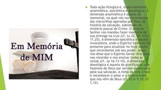  Toda ação litúrgica é, essencialmente,
anamnética, epiclética e doxológica. A
dimensão anamnética é aquela do
memorial, na qual nós nos recordamos
das maravilhas operadas por Deus na
história da salvação, sobretudo do
mistério pascal de Cristo. O próprio
Senhor nos mandou fazer memória de
sua entrega na cruz (cf. Lc 22,19; 1Cor
11,25). A dimensão epiclética é aquela
invocatória, onde o Espírito Santo se faz
presente para atualizar no hoje aquilo
que recordamos sob seu poder. Jesus
nos disse que o Espirito Santo viria para
nos recordar e nos ensinar todas as
coisas (cf. Jo 16,13-15). A dimensão
doxológica é aquela da glorificação que
fazemos de Deus por sermos alcançados
pela sua salvação. A meta da vida cristã
é reconhecer o amor e a misericórdia
que nos vêm de Deus (cf. 2Cor 9,15; Ef
1,12).
 