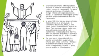  O caráter comunitário está implícito no
modo de se pensar a vida litúrgica. Não se
celebra isolado da comunidade. Em outras
palavras, a dimensão cristológica da
liturgia está na celebração do mistério
pascal. Já a dimensão eclesiológica aponta
que esse mistério celebrado é feito em
comunidade.
 as ações litúrgicas não são ações privadas,
mas celebrações da Igreja, que é o
sacramento da unidade, isto é, o povo
santo, unido e ordenado sob a direção do
Bispo. É por isso que a Igreja ensina que
uma celebração comunitária, com
assistência e participação ativa dos fiéis,
deve ser preferida à celebração individual
ou quase privada (cf. SC, 27 e CIC §1140).
 Por tudo isso, a celebração litúrgica
precisa ser muito bem preparada: as
leituras bem feitas, sem erros e falhas; a
música bem ensaiada e adequada, as
vestes litúrgicas bem cuidadas, a igreja
bem arrumada, os fiéis dispostos.
 