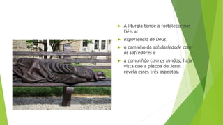  A liturgia tende a fortalecer nos
fiéis a:
 experiência de Deus,
 o caminho da solidariedade com
os sofredores e
 a comunhão com os irmãos, haja
vista que a páscoa de Jesus
revela esses três aspectos.
 
