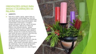 ORIENTAÇÕES GERAIS PARA
MISSAS E CELEBRAÇÕES DA
PALAVRA
 AMBIENTE:
 Seja ele a capela, igreja, algum salão ou
casa particular (comunidade que não tem
local próprio), deve ser limpo, ornamentado
com flores naturais (nunca artificiais!), com
simplicidade e bom gosto. O exagero
sempre prejudica; por isso, que os arranjos
sejam discretos. Valorize-se a Mesa da
Palavra com enfeites bonitos. Jamais
coloque-se flores ou outro enfeite qualquer
sobre a Mesa da Celebração (nem mesmo o
Missal), porque ela é sinal do próprio Cristo
que reúne seu povo e oferece o sacrifício de
Sua vida pela nossa salvação. Seja
providenciado para as velas um suporte ou
coluna a parte, ao lado da mesa da
celebração, evitando colocá-las em cima da
mesa. Imagens do padroeiro ou outros
santos, nunca sejam colocados sobre a mesa
da celebração, mas em locais apropriados.
Não tem sentido colocar duas ou mais
imagens do mesmo santo (ex: duas imagens
de Maria).
 