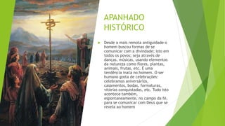 APANHADO
HISTÓRICO
 Desde a mais remota antiguidade o
homem buscou formas de se
comunicar com a divindade; isto em
todos os povos; seja através de
danças, músicas, usando elementos
da natureza como flores, plantas,
animais, frutas, etc. É uma
tendência inata no homem. O ser
humano gosta de celebrações:
celebramos aniversários,
casamentos, bodas, formaturas,
vitórias conquistadas, etc. Tudo isto
acontece também,
espontaneamente, no campo da fé,
para se comunicar com Deus que se
revela ao homem
 