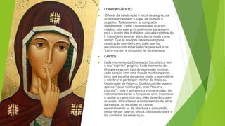  COMPORTAMENTO:
 O local da celebração é local da alegria, da
acolhida e também o lugar de silêncio e
respeito. Todos devem se comportar
dignamente. Evitar conversas em alta voz,
risadas. Isto vale principalmente para quem
está à frente dos trabalhos daquela celebração.
É importante prestar atenção no modo como
sentar. Que as equipes responsáveis peia
celebração providenciem tudo que for
necessário com antecedência para evitar os
"corre-corres" e atropelos de ultima hora.
 CANTOS:
 Cada momento da Celebração Eucarística tem
o seu "espírito" próprio. Cada momento da
liturgia exige um tipo de expressão musical,
cada canção tem uma função muito especial.
Uma boa escolha de cantos ajuda a assembleia
a celebrar e participar melhor da Missa ou
Celebração da Palavra. Os Músicos não podem
apenas "tocar na liturgia", mas “tocar a
Liturgia”, pois é um serviço e uma oração. Os
instrumentos terão a função de unir, incentivar
e apoiar o canto litúrgico. Não deverão cobrir
as vozes, dificultando a compreensão da letra
da música. Ao escolher os cantos,
especialmente os de abertura e comunhão,
tenha-se por base os textos bíblicos do dia e o
fio condutor da celebração.
 