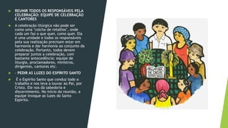  REUNIR TODOS OS RESPONSÁVEIS PELA
CELEBRAÇÃO: EQUIPE DE CELEBRAÇÃO
E CANTORES
 A celebração litúrgica não pode ser
como uma "colcha de retalhos", onde
cada um faz o que quer, como quer. Ela
é uma unidade e todos os responsáveis
pela sua realização precisam estar em
harmonia e dar harmonia ao conjunto da
celebração. Portanto, todos devem
preparar juntos a celebração, com
bastante antecedência: equipe de
liturgia, proclamadores, ministros,
dirigentes, cantores etc.
 - PEDIR AS LUZES DO ESPÍRITO SANTO
 É o Espírito Santo que conduz todo o
trabalho e nos leva a louvar ao Pai, por
Cristo. Ele nos dá sabedoria e
discernimento. No início da reunião, a
equipe invoque as luzes do Santo
Espírito.
 