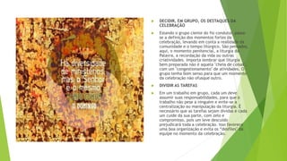  DECIDIR, EM GRUPO, OS DESTAQUES DA
CELEBRAÇÃO
 Estando o grupo ciente do fio condutor, passa-
se a definição dos momentos fortes da
celebração, levando em conta a realidade da
comunidade e o tempo litúrgico. São pensados,
aqui, o momento penitencial, a liturgia da
Palavra, a recordação da vida ou outras
criatividades. Importa lembrar que liturgia
bem preparada não é aquela "cheia de coisas",
com um "congestionamento" de atividades. O
grupo tenha bom senso para que um momento
da celebração não ofusque outro.
 DIVIDIR AS TAREFAS
 Em um trabalho em grupo, cada um deve
assumir suas responsabilidades, para que o
trabalho não pese a ninguém e evite-se a
centralização ou manipulação da liturgia. É
necessário que as tarefas sejam dividas e cada
um cuide da sua parte, com zelo e
compromisso, pois um leve descuido
prejudicará toda a celebração. Isso favorece
uma boa organização e evita os “desfiles" da
equipe no momento da celebração.
 
