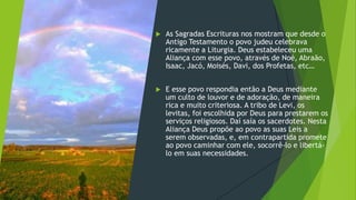  As Sagradas Escrituras nos mostram que desde o
Antigo Testamento o povo judeu celebrava
ricamente a Liturgia. Deus estabeleceu uma
Aliança com esse povo, através de Noé, Abraão,
Isaac, Jacó, Moisés, Davi, dos Profetas, etc…
 E esse povo respondia então a Deus mediante
um culto de louvor e de adoração, de maneira
rica e muito criteriosa. A tribo de Levi, os
levitas, foi escolhida por Deus para prestarem os
serviços religiosos. Daí saía os sacerdotes. Nesta
Aliança Deus propõe ao povo as suas Leis a
serem observadas, e, em contrapartida promete
ao povo caminhar com ele, socorrê-lo e libertá-
lo em suas necessidades.
 