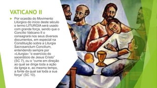 VATICANO II
 Por ocasião do Movimento
Litúrgico do início deste século
o termo LITURGIA será usado
com grande força, sendo que o
Concílio Vaticano II o
consagrará nos seus diversos
documentos, em especial na
Constituição sobre a Liturgia
Sacrosanctum Concilium,
entendendo sempre por
«Liturgia» “o exercício do
sacerdócio de Jesus Cristo”
(SC 7), ou o “cume em direção
ao qual se dirige toda a ação
da Igreja e, ao mesmo tempo,
a fonte da qual sai toda a sua
força” (SC 10).
 