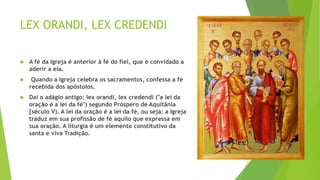 LEX ORANDI, LEX CREDENDI
 A fé da Igreja é anterior à fé do fiel, que é convidado a
aderir a ela.
 Quando a Igreja celebra os sacramentos, confessa a fé
recebida dos apóstolos.
 Daí o adágio antigo: lex orandi, lex credendi ("a lei da
oração é a lei da fé") segundo Próspero de Aquitânia
[século V). A lei da oração é a lei da fé, ou seja: a Igreja
traduz em sua profissão de fé aquilo que expressa em
sua oração. A liturgia é um elemento constitutivo da
santa e viva Tradição.
 