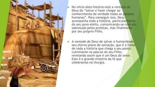  No início data história está a vontade de
Deus de “salvar e fazer chegar ao
conhecimento da verdade todas as pessoas
humanas”. Para conseguir isso, Deus
acompanha toda a história, particularmente
do seu povo eleito, comunicando-se com ele
sobretudo pelos profetas, mas finalmente
por seu próprio Filho.
 A vontade de Deus de salvar a humanidade,
seu eterno plano de salvação, que é a fonte
de toda a história que chega a seu ponto
culminante na páscoa do seu Filho,
revelando assim que é um Deus de amor.
Este é o grande mistério da fé que
celebramos na liturgia.
 