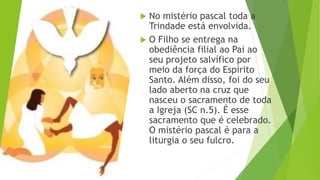  No mistério pascal toda a
Trindade está envolvida.
 O Filho se entrega na
obediência filial ao Pai ao
seu projeto salvífico por
meio da força do Espírito
Santo. Além disso, foi do seu
lado aberto na cruz que
nasceu o sacramento de toda
a Igreja (SC n.5). É esse
sacramento que é celebrado.
O mistério pascal é para a
liturgia o seu fulcro.
 