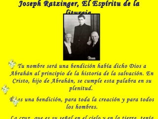 Joseph Ratzinger, El Espíritu de laJoseph Ratzinger, El Espíritu de la
liturgialiturgia
Tu nombre será una bendición había dicho Dios a
Abrahán al principio de la historia de la salvación. En
Cristo, hijo de Abrahán, se cumple esta palabra en su
plenitud.
Él es una bendición, para toda la creación y para todos
los hombres.
 