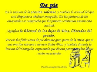 De pieDe pie
Es la postura de la oración solemne y también la actitud del que
está dispuesto a obedecer enseguida. En las pinturas de las
catacumbas se comprueba que los primeros cristianos usaron esta
actitud.
Significa la libertad de los hijos de Dios, liberados del
pecado.
Por eso los fieles están de pie durante gran parte de la Misa, que es
una oración solemne a nuestro Padre Dios; y también durante la
lectura del Evangelio, expresando que desean poner por obra lo que
están escuchando.
Oración consagratoria solemne
 