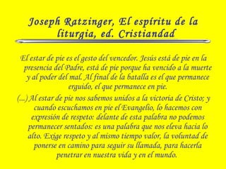 Joseph Ratzinger, El espíritu de la
liturgia, ed. Cristiandad
El estar de pie es el gesto del vencedor. Jesús está de pie en la
presencia del Padre, está de pie porque ha vencido a la muerte
y al poder del mal. Al final de la batalla es el que permanece
erguido, el que permanece en pie.
(...) Al estar de pie nos sabemos unidos a la victoria de Cristo; y
cuando escuchamos en pie el Evangelio, lo hacemos con
expresión de respeto: delante de esta palabra no podemos
permanecer sentados: es una palabra que nos eleva hacia lo
alto. Exige respeto y al mismo tiempo valor, la voluntad de
ponerse en camino para seguir su llamada, para hacerla
penetrar en nuestra vida y en el mundo.
 