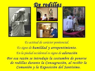 De rodillasDe rodillas
Es actitud de carácter penitencial.
Es signo de humildad y arrepentimiento.
En la piedad occidental es signo de adoración
Por esa razón se introdujo la costumbre de ponerse
de rodillas durante la Consagración, al recibir la
Comunión y la Exposición del Santísimo.
 