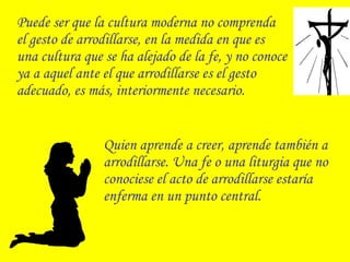 Puede ser que la cultura moderna no comprenda
el gesto de arrodillarse, en la medida en que es
una cultura que se ha alejado de la fe, y no conoce
ya a aquel ante el que arrodillarse es el gesto
adecuado, es más, interiormente necesario.
Quien aprende a creer, aprende también a
arrodillarse. Una fe o una liturgia que no
conociese el acto de arrodillarse estaría
enferma en un punto central.
 