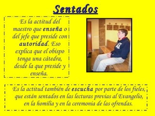SentadosSentados
Es la actitud del
maestro que enseña o
del jefe que preside con
autoridad. Eso
explica que el obispo
tenga una cátedra,
desde la que preside y
enseña.
Es la actitud también de escucha por parte de los fieles,
que están sentados en las lecturas previas al Evangelio,
en la homilía y en la ceremonia de las ofrendas.
 