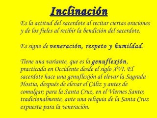 InclinaciónInclinación
Es la actitud del sacerdote al recitar ciertas oraciones
y de los fieles al recibir la bendición del sacerdote.
Es signo de veneración, respeto y humildad.
Tiene una variante, que es la genuflexión,
practicada en Occidente desde el siglo XVI. El
sacerdote hace una genuflexión al elevar la Sagrada
Hostia, después de elevar el Cáliz y antes de
comulgar; para la Santa Cruz, en el Viernes Santo;
tradicionalmente, ante una reliquia de la Santa Cruz
expuesta para la veneración.
 