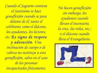 Cuando el Sagrario contiene
el Santísimo se hace
genuflexión cuando se pasa
delante de él, tanto el
celebrante como el diácono,
los ayudantes, los lectores,
etc. Es signo de respeto
y adoración. Una
inclinación de cuerpo o de
cabeza no sustituye a esta
genuflexión, salvo en el caso
de las personas
incapacitadas físicamente.
No hacen genuflexión
sin embargo, los
ayudantes cuando
llevan el incensario,
la cruz, las velas, etc.;
o el diácono cuando
lleva el Evangeliario.
 