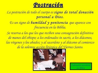PostraciónPostración
La postración de todo el cuerpo es signo de total donación
personal a Dios.
Es un signo de humildad y penitencia que aparece con
frecuencia en la Biblia.
Se reserva a los que los que reciben una consagración definitiva
de manos del obispo; a los ordenados in sacris, a los diáconos,
las vírgenes y los abades; y al sacerdote y al diácono al comienzo
de la solemne acción litúrgica del Viernes Santo.
Ordenación sacerdotal
en África
 