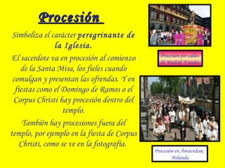 ProcesiónProcesión
Simboliza el carácter peregrinante de
la Iglesia.
El sacerdote va en procesión al comienzo
de la Santa Misa, los fieles cuando
comulgan y presentan las ofrendas. Y en
fiestas como el Domingo de Ramos o el
Corpus Christi hay procesión dentro del
templo.
También hay procesiones fuera del
templo, por ejemplo en la fiesta de Corpus
Christi, como se ve en la fotografía.
 
Procesión en Ámsterdam,
Holanda
Procesión por calles
de Madrid, España.
 