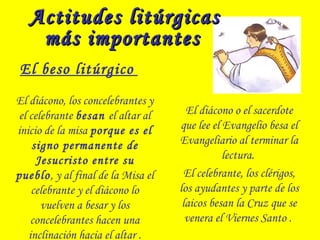 Actitudes litúrgicasActitudes litúrgicas
más importantesmás importantes
El beso litúrgico
El diácono, los concelebrantes y
el celebrante besan el altar al
inicio de la misa porque es el
signo permanente de
Jesucristo entre su
pueblo, y al final de la Misa el
celebrante y el diácono lo
vuelven a besar y los
concelebrantes hacen una
inclinación hacia el altar .
El diácono o el sacerdote
que lee el Evangelio besa el
Evangeliario al terminar la
lectura.
El celebrante, los clérigos,
los ayudantes y parte de los
laicos besan la Cruz que se
venera el Viernes Santo .
 