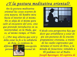 ¿Y la postura meditativa oriental?
En la postura meditativa
oriental las cosas ocurren de
otra manera. El hombre mira
hacia el interior de sí mismo.
No se aleja de sí mismo para
salir al encuentro del otro, sino
que pretende introducirse en su
interioridad, en la Nada, que
es, al mismo tiempo, el Todo.
(...) Por muy abierta que esté y
deba estar la fe a la sabiduría
de Asia, es evidente la
diferencia entre la concepción
personal y la impersonal de
Dios.
Y desde esta perspectiva hay que
decir que arrodillarse y estar de
pie son posturas de la oración
propiamente cristiana, a través
de las cuales expresamos que
miramos el rostro de Dios, a la
mirada de Jesucristo: viéndolo a
Él podemos ver al Padre.
Joseph Ratzinger, El espíritu de
 
