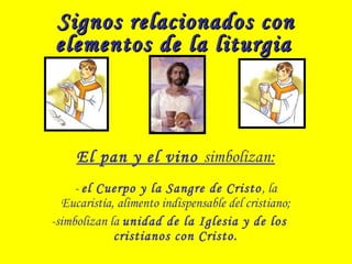 Signos relacionados conSignos relacionados con
elementos de la liturgiaelementos de la liturgia
El pan y el vino simbolizan:
- el Cuerpo y la Sangre de Cristo, la
Eucaristía, alimento indispensable del cristiano;
-simbolizan la unidad de la Iglesia y de los
cristianos con Cristo.
 