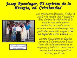 Josep Ratzinger, El espíritu de laJosep Ratzinger, El espíritu de la
liturgia, ed. Cristiandadliturgia, ed. Cristiandad
Los ornamentos litúrgicos -el alba, la
estola y la casulla- que el sacerdote
lleva durante la celebración de la
sagrada eucaristía quieren
evidenciar, ante todo, que el
sacerdote no está aquí como persona
particular, como éste o aquél, sino
en lugar de otro: Cristo. (...)
Es para el sacerdote un desafío:
entrar en la dinámica que lo saca
fuera del enclaustramiento en su
propio yo, y lo lleva a convertirse en
una realidad nueva a partir de
Cristo y por Cristo.
Comunidad parroquial
norteamericana
 
