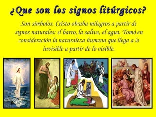 ¿Que son los signos litúrgicos?¿Que son los signos litúrgicos?
Son símbolos. Cristo obraba milagros a partir de
signos naturales: el barro, la saliva, el agua. Tomó en
consideración la naturaleza humana que llega a lo
invisible a partir de lo visible.
 