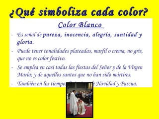 ¿Qué simboliza cada color?¿Qué simboliza cada color?
Color Blanco
- Es señal de pureza, inocencia, alegría, santidad y
gloria.
- Puede tener tonalidades plateadas, marfil o crema, no gris,
que no es color festivo.
- Se emplea en casi todas las fiestas del Señor y de la Virgen
María; y de aquellos santos que no han sido mártires.
- También en los tiempos litúrgicos de Navidad y Pascua.
 