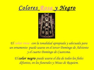 Colores Rosa y Negro
El color rosa -con la tonalidad apropiada y adecuada para
un ornamento- puede usarse en el tercer Domingo de Adviento
y el cuarto Domingo de Cuaresma.
El color negro puede usarse el día de todos los fieles
difuntos, en los funerales y Misas de Requiem.
 