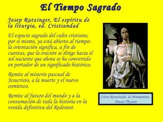 El Tiempo SagradoEl Tiempo Sagrado
Josep Ratzinger, El espíritu de
la liturgia, ed. Cristiandad
El espacio sagrado del culto cristiano,
por si mismo, ya está abierto al tiempo:
la orientación significa, a fin de
cuentas, que la oración se dirige hacia el
sol naciente que ahora se ha convertido
en portador de un significado histórico.
Remite al misterio pascual de
Jesucristo, a la muerte y el nuevo
comienzo.
Remite al futuro del mundo y a la
consumación de toda la historia en la
venida definitiva del Redentor.
Cristo Resucitado, de Bramantino.
Museo Thyssen
 