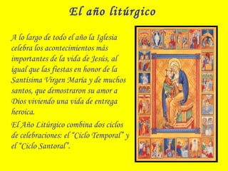 El año litúrgico
A lo largo de todo el año la Iglesia
celebra los acontecimientos más
importantes de la vida de Jesús, al
igual que las fiestas en honor de la
Santísima Virgen María y de muchos
santos, que demostraron su amor a
Dios viviendo una vida de entrega
heroica.
El Año Litúrgico combina dos ciclos
de celebraciones: el “Ciclo Temporal” y
el “Ciclo Santoral”.
 