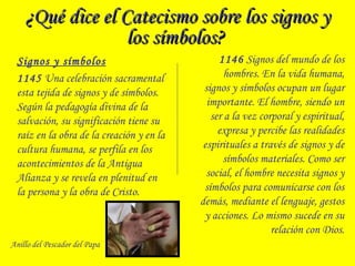 ¿Qué dice el Catecismo sobre los signos y¿Qué dice el Catecismo sobre los signos y
los símbolos?los símbolos?
Signos y símbolos
1145 Una celebración sacramental
esta tejida de signos y de símbolos.
Según la pedagogía divina de la
salvación, su significación tiene su
raíz en la obra de la creación y en la
cultura humana, se perfila en los
acontecimientos de la Antigua
Alianza y se revela en plenitud en
la persona y la obra de Cristo.
1146 Signos del mundo de los
hombres. En la vida humana,
signos y símbolos ocupan un lugar
importante. El hombre, siendo un
ser a la vez corporal y espiritual,
expresa y percibe las realidades
espirituales a través de signos y de
símbolos materiales. Como ser
social, el hombre necesita signos y
símbolos para comunicarse con los
demás, mediante el lenguaje, gestos
y acciones. Lo mismo sucede en su
relación con Dios.
Anillo del Pescador del Papa
 